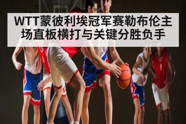 WTT蒙彼利埃冠军赛勒布伦主场直板横打与关键分胜负手 - leyu